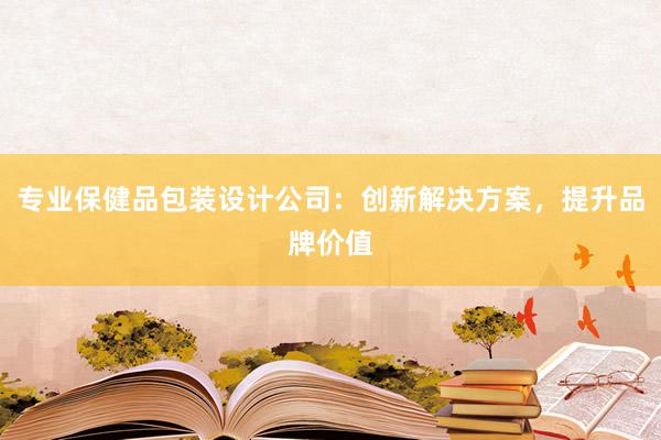 专业保健品包装设计公司：创新解决方案，提升品牌价值