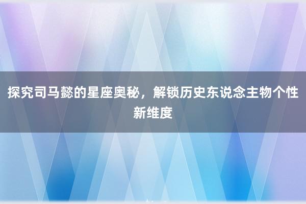 探究司马懿的星座奥秘，解锁历史东说念主物个性新维度